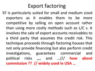 Export factoring
EF is particularly suited for small and medium sized
exporters as it enables them to be more
competitive by selling on open account rather
than using more costly methods such as L/C s. It
involves the sale of export accounts receivables to
a third party that assumes the credit risk. This
technique proceeds through factoring houses that
not only provide financing but also perform credit
investigations, guarantees commercial and
political risks ,,,, and …/// how about
commission ?? // widely used in USA …
 