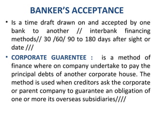BANKER’S ACCEPTANCE
• Is a time draft drawn on and accepted by one
bank to another // interbank financing
methods// 30 /60/ 90 to 180 days after sight or
date ///
• CORPORATE GUARENTEE : is a method of
finance where on company undertake to pay the
principal debts of another corporate house. The
method is used when creditors ask the corporate
or parent company to guarantee an obligation of
one or more its overseas subsidiaries////
 