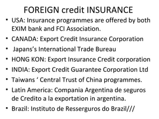 FOREIGN credit INSURANCE
• USA: Insurance programmes are offered by both
EXIM bank and FCI Association.
• CANADA: Export Credit Insurance Corporation
• Japans’s International Trade Bureau
• HONG KON: Export Insurance Credit corporation
• INDIA: Export Credit Guarantee Corporation Ltd
• Taiwans ‘ Central Trust of China programmes.
• Latin America: Compania Argentina de seguros
de Credito a la exportation in argentina.
• Brazil: Instituto de Resserguros do Brazil///
 