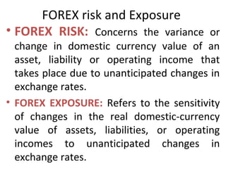 FOREX risk and Exposure
• FOREX RISK: Concerns the variance or
change in domestic currency value of an
asset, liability or operating income that
takes place due to unanticipated changes in
exchange rates.
• FOREX EXPOSURE: Refers to the sensitivity
of changes in the real domestic-currency
value of assets, liabilities, or operating
incomes to unanticipated changes in
exchange rates.
 