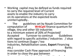 • Working capital may be defined as funds required
to carry the required level of Current
assets to enable the industry to carry
on its operations at the expected levels
uninterruptedly..
• The guidelines set by Nayak Committee for
computation of WrkCptl finance quantum for
village, tiny and other SSI industries
to a minimum extent of 20% of Projected/
Accepted Turnover to continue Guidelines
with regard to specific activities / industries / situa
tions to continue (Sugar / tea
industries, Rehabilitation cases, Export Financing
etc.) Banks
may consider Cash Flow approach of financing
in order to close the gap between
 
