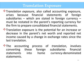 61
Translation exposure, also called accounting exposure,
arises because financial statements of foreign
subsidiaries – which are stated in foreign currency –
must be restated in the parent’s reporting currency for
the firm to prepare consolidated financial statements.
Translation exposure is the potential for an increase or
decrease in the parent’s net worth and reported net
income caused by a change in exchange rates since the
last translation.
The accounting process of translation, involves
converting these foreign subsidiaries financial
statements into home currency-denominated
statements.
Translation Exposure
 