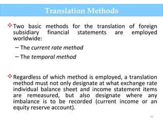 62
Two basic methods for the translation of foreign
subsidiary financial statements are employed
worldwide:
– The current rate method
– The temporal method
Regardless of which method is employed, a translation
method must not only designate at what exchange rate
individual balance sheet and income statement items
are remeasured, but also designate where any
imbalance is to be recorded (current income or an
equity reserve account).
Translation Methods
 
