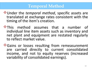 64
Under the temporal method, specific assets are
translated at exchange rates consistent with the
timing of the item’s creation.
This method assumes that a number of
individual line item assets such as inventory and
net plant and equipment are restated regularly
to reflect market value.
Gains or losses resulting from remeasurement
are carried directly to current consolidated
income, and not to equity reserves (increased
variability of consolidated earnings).
Temporal Method
 