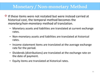 65
 If these items were not restated but were instead carried at
historical cost, the temporal method becomes the
monetary/non-monetary method of translation.
– Monetary assets and liabilities are translated at current exchange
rates.
– Non-monetary assets and liabilities are translated at historical
rates.
– Income statement items are translated at the average exchange
rate for the period.
– Dividends (distributions) are translated at the exchange rate on
the date of payment.
– Equity items are translated at historical rates.
Monetary / Non-monetary Method
 