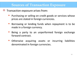 68
Sources of Transaction Exposure
 Transaction exposure arises from:
 Purchasing or selling on credit goods or services whose
prices are stated in foreign currencies.
 Borrowing or lending funds when repayment is to be
made in a foreign currency.
 Being a party to an unperformed foreign exchange
forward contract.
 Otherwise acquiring assets or incurring liabilities
denominated in foreign currencies.
 