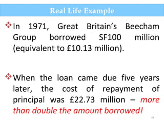 69
Real Life Example
In 1971, Great Britain’s Beecham
Group borrowed SF100 million
(equivalent to £10.13 million).
When the loan came due five years
later, the cost of repayment of
principal was £22.73 million – more
than double the amount borrowed!
 