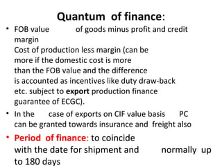 Quantum of finance:
• FOB value of goods minus profit and credit
margin
Cost of production less margin (can be
more if the domestic cost is more
than the FOB value and the difference
is accounted as incentives like duty draw-back
etc. subject to export production finance
guarantee of ECGC).
• In the case of exports on CIF value basis PC
can be granted towards insurance and freight also
• Period of finance: to coincide
with the date for shipment and normally up
to 180 days
 