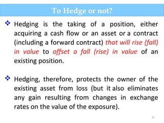 70
To Hedge or not?
 Hedging is the taking of a position, either
acquiring a cash flow or an asset or a contract
(including a forward contract) that will rise (fall)
in value to offset a fall (rise) in value of an
existing position.
 Hedging, therefore, protects the owner of the
existing asset from loss (but it also eliminates
any gain resulting from changes in exchange
rates on the value of the exposure).
 