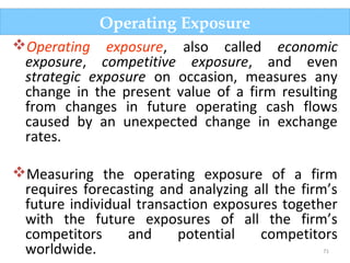 71
Operating exposure, also called economic
exposure, competitive exposure, and even
strategic exposure on occasion, measures any
change in the present value of a firm resulting
from changes in future operating cash flows
caused by an unexpected change in exchange
rates.
Measuring the operating exposure of a firm
requires forecasting and analyzing all the firm’s
future individual transaction exposures together
with the future exposures of all the firm’s
competitors and potential competitors
worldwide.
Operating Exposure
 