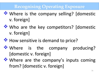 74
Recognising Operating Exposure
 Where is the company selling? [domestic
v. foreign]
 Who are the key competitors? [domestic
v. foreign]
 How sensitive is demand to price?
 Where is the company producing?
[domestic v. foreign]
 Where are the company’s inputs coming
from? [domestic v. foreign]
 