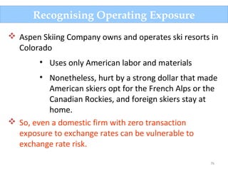 76
Recognising Operating Exposure
 Aspen Skiing Company owns and operates ski resorts in
Colorado
• Uses only American labor and materials
• Nonetheless, hurt by a strong dollar that made
American skiers opt for the French Alps or the
Canadian Rockies, and foreign skiers stay at
home.
 So, even a domestic firm with zero transaction
exposure to exchange rates can be vulnerable to
exchange rate risk.
 