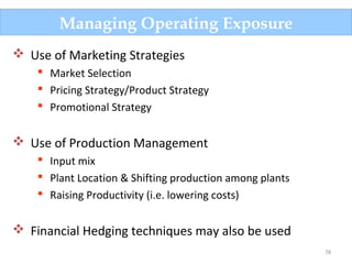78
Managing Operating Exposure
 Use of Marketing Strategies
 Market Selection
 Pricing Strategy/Product Strategy
 Promotional Strategy
 Use of Production Management
 Input mix
 Plant Location & Shifting production among plants
 Raising Productivity (i.e. lowering costs)
 Financial Hedging techniques may also be used
 