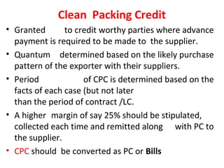 Clean Packing Credit
• Granted to credit worthy parties where advance
payment is required to be made to the supplier.
• Quantum determined based on the likely purchase
pattern of the exporter with their suppliers.
• Period of CPC is determined based on the
facts of each case (but not later
than the period of contract /LC.
• A higher margin of say 25% should be stipulated,
collected each time and remitted along with PC to
the supplier.
• CPC should be converted as PC or Bills
 