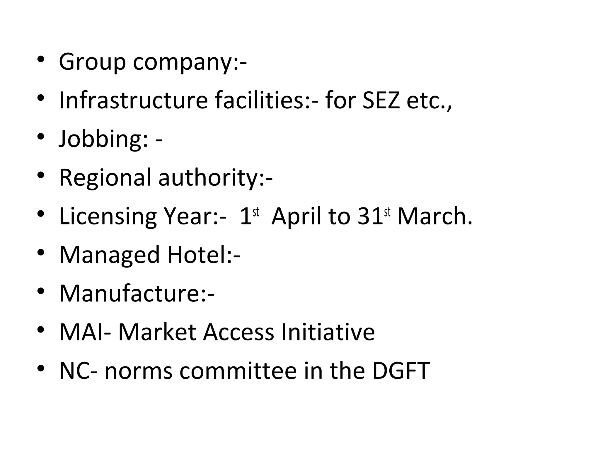 • Group company:-
• Infrastructure facilities:- for SEZ etc.,
• Jobbing: -
• Regional authority:-
• Licensing Year:- 1st
April to 31st
March.
• Managed Hotel:-
• Manufacture:-
• MAI- Market Access Initiative
• NC- norms committee in the DGFT
 