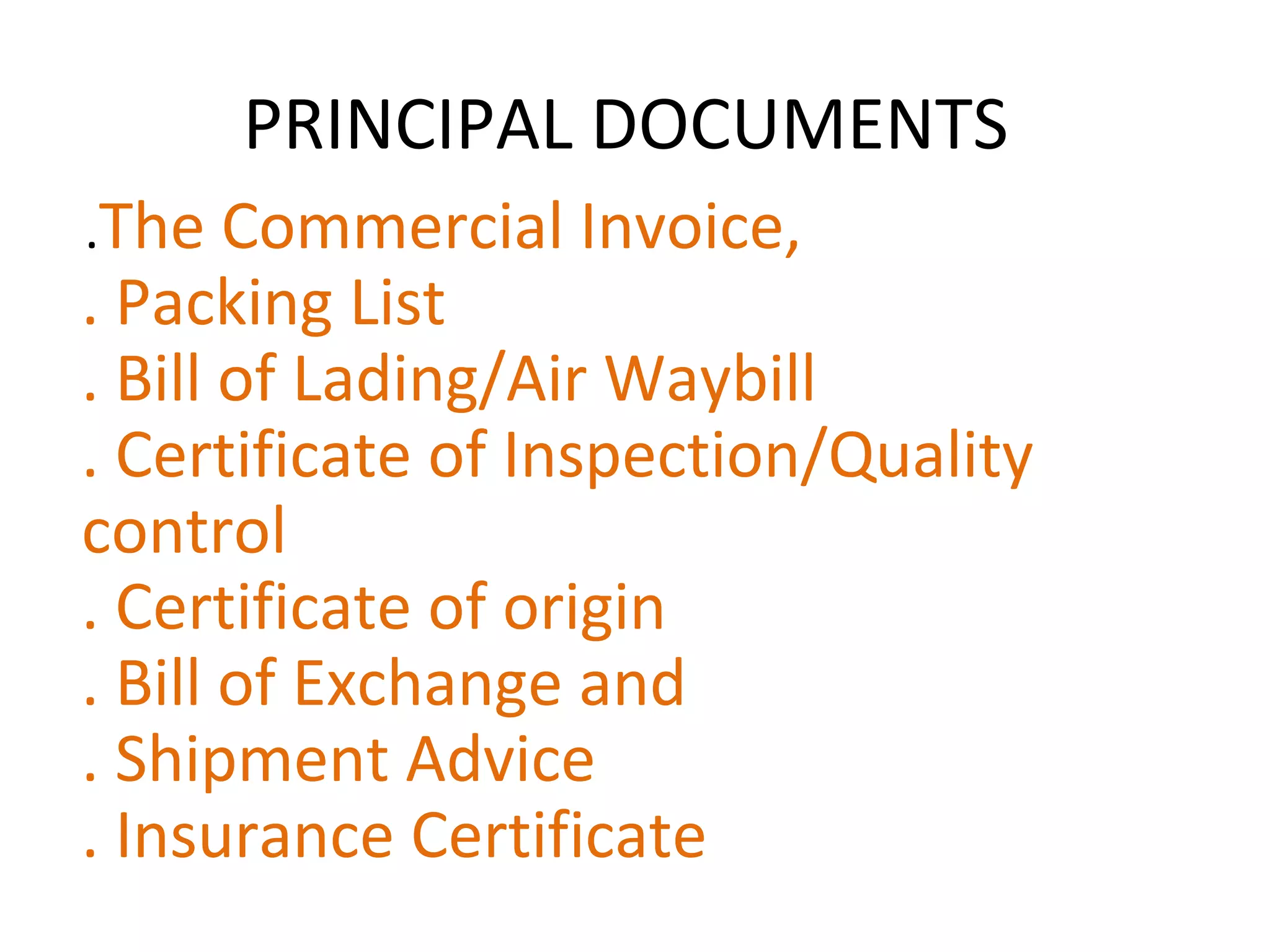 PRINCIPAL DOCUMENTS
.The Commercial Invoice,
. Packing List
. Bill of Lading/Air Waybill
. Certificate of Inspection/Quality
control
. Certificate of origin
. Bill of Exchange and
. Shipment Advice
. Insurance Certificate
 