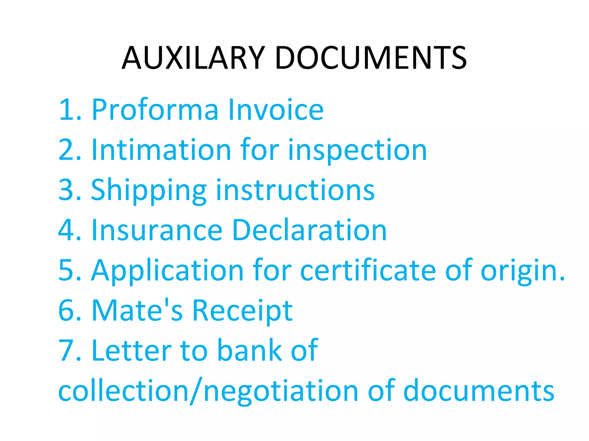 AUXILARY DOCUMENTS
1. Proforma Invoice
2. Intimation for inspection
3. Shipping instructions
4. Insurance Declaration
5. Application for certificate of origin.
6. Mate's Receipt
7. Letter to bank of
collection/negotiation of documents
 