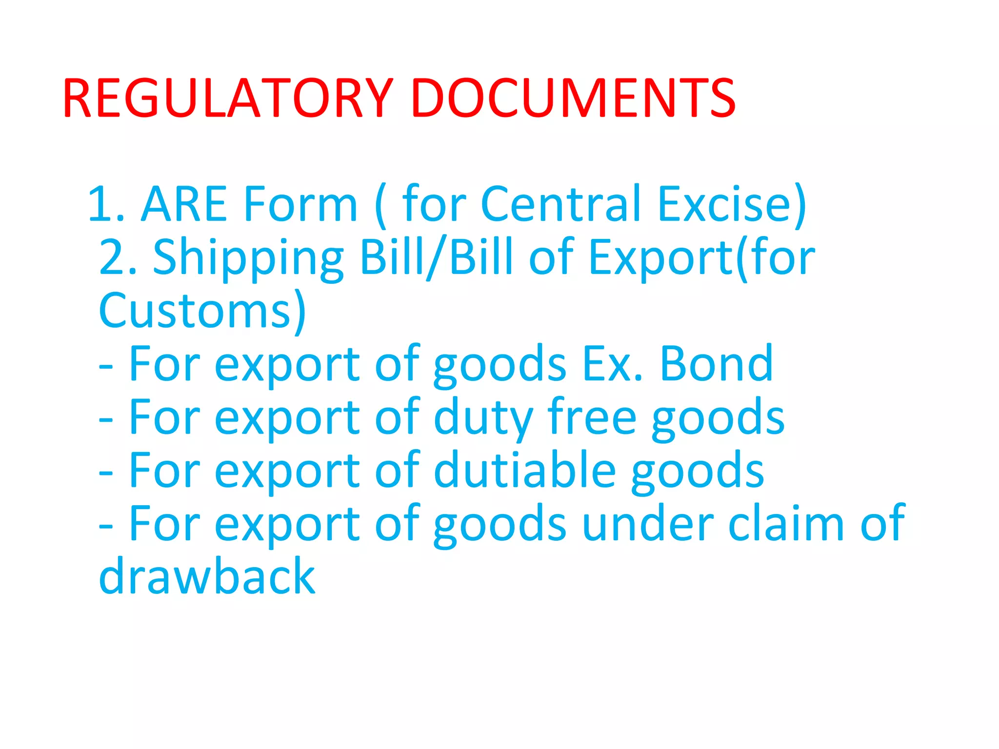 REGULATORY DOCUMENTS
1. ARE Form ( for Central Excise)
2. Shipping Bill/Bill of Export(for
Customs)
- For export of goods Ex. Bond
- For export of duty free goods
- For export of dutiable goods
- For export of goods under claim of
drawback
 