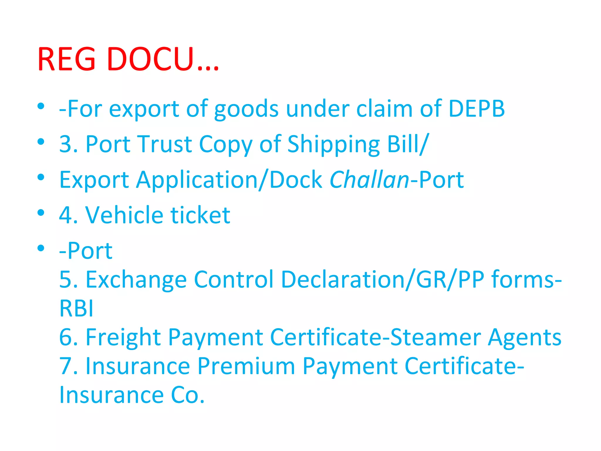 REG DOCU…
• -For export of goods under claim of DEPB
• 3. Port Trust Copy of Shipping Bill/
• Export Application/Dock Challan-Port
• 4. Vehicle ticket
• -Port
5. Exchange Control Declaration/GR/PP forms-
RBI
6. Freight Payment Certificate-Steamer Agents
7. Insurance Premium Payment Certificate-
Insurance Co.
 