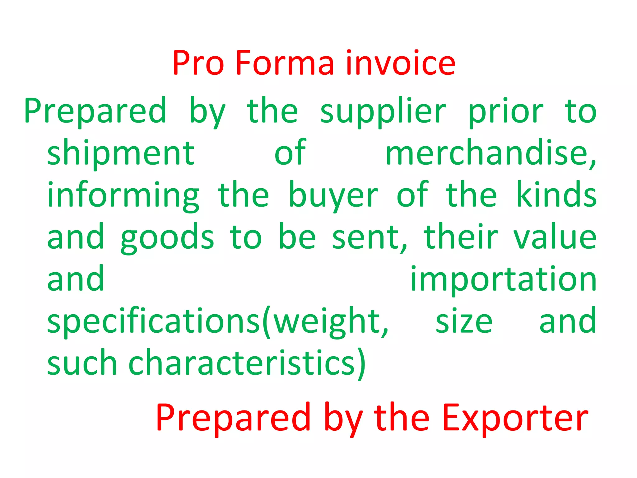 Pro Forma invoice
Prepared by the supplier prior to
shipment of merchandise,
informing the buyer of the kinds
and goods to be sent, their value
and importation
specifications(weight, size and
such characteristics)
Prepared by the Exporter
 