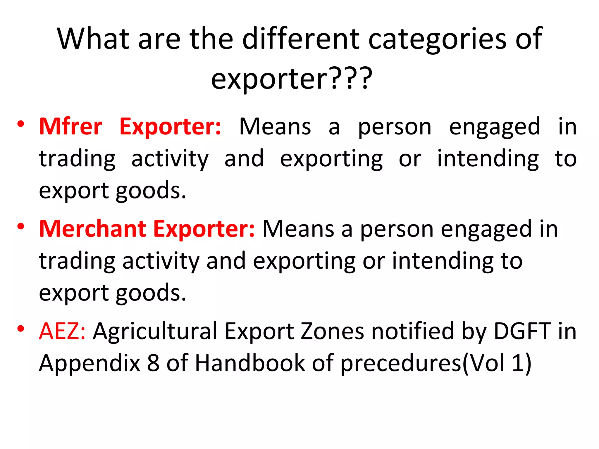 What are the different categories of
exporter???
• Mfrer Exporter: Means a person engaged in
trading activity and exporting or intending to
export goods.
• Merchant Exporter: Means a person engaged in
trading activity and exporting or intending to
export goods.
• AEZ: Agricultural Export Zones notified by DGFT in
Appendix 8 of Handbook of precedures(Vol 1)
 