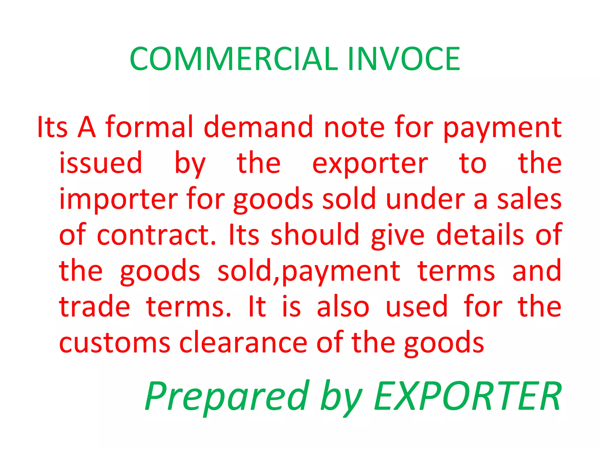 COMMERCIAL INVOCE
Its A formal demand note for payment
issued by the exporter to the
importer for goods sold under a sales
of contract. Its should give details of
the goods sold,payment terms and
trade terms. It is also used for the
customs clearance of the goods
Prepared by EXPORTER
 
