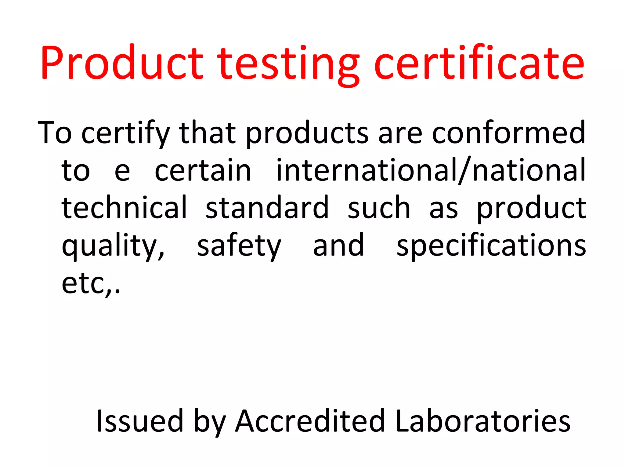 Product testing certificate
To certify that products are conformed
to e certain international/national
technical standard such as product
quality, safety and specifications
etc,.
Issued by Accredited Laboratories
 