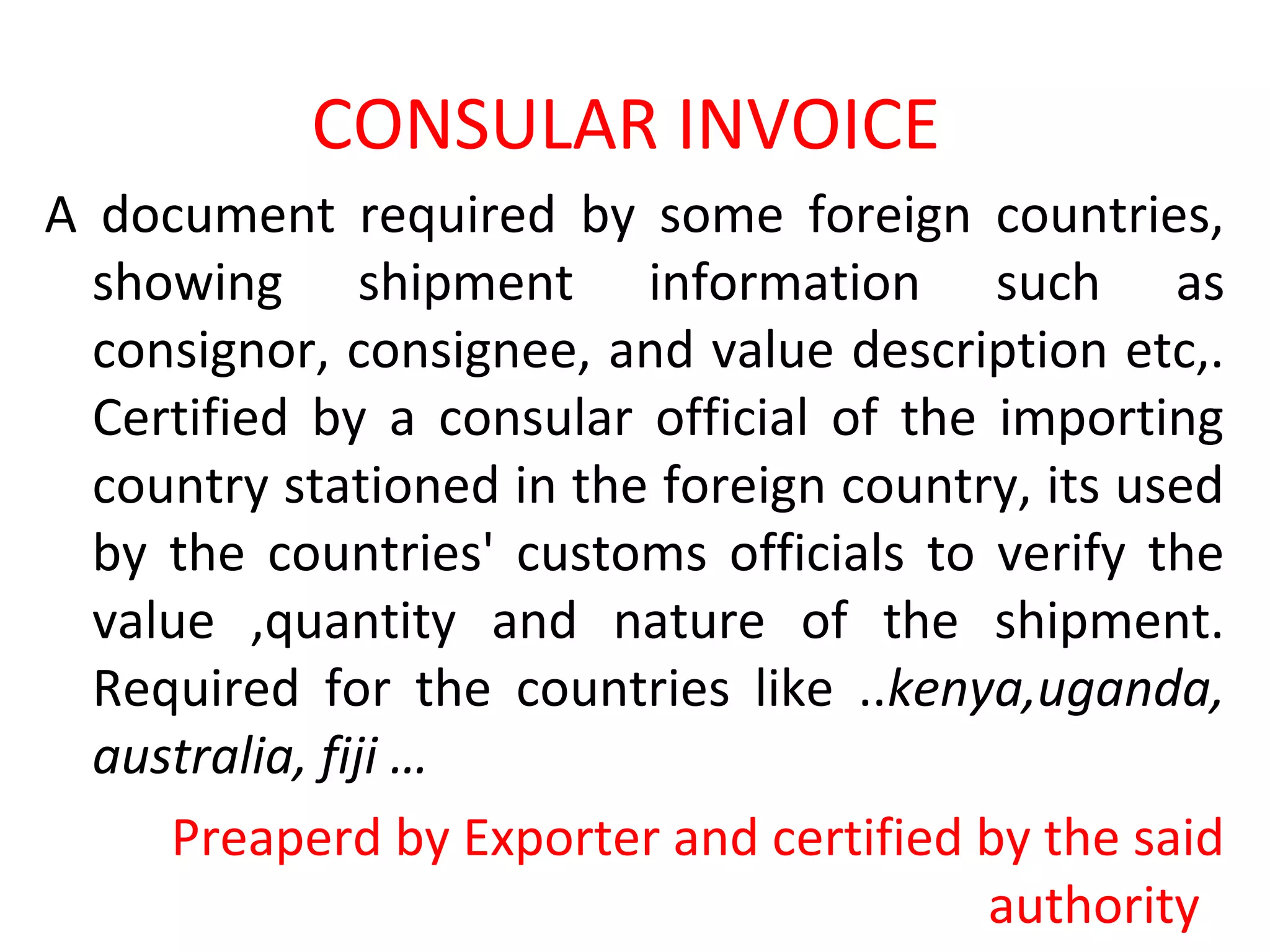 CONSULAR INVOICE
A document required by some foreign countries,
showing shipment information such as
consignor, consignee, and value description etc,.
Certified by a consular official of the importing
country stationed in the foreign country, its used
by the countries' customs officials to verify the
value ,quantity and nature of the shipment.
Required for the countries like ..kenya,uganda,
australia, fiji …
Preaperd by Exporter and certified by the said
authority
 