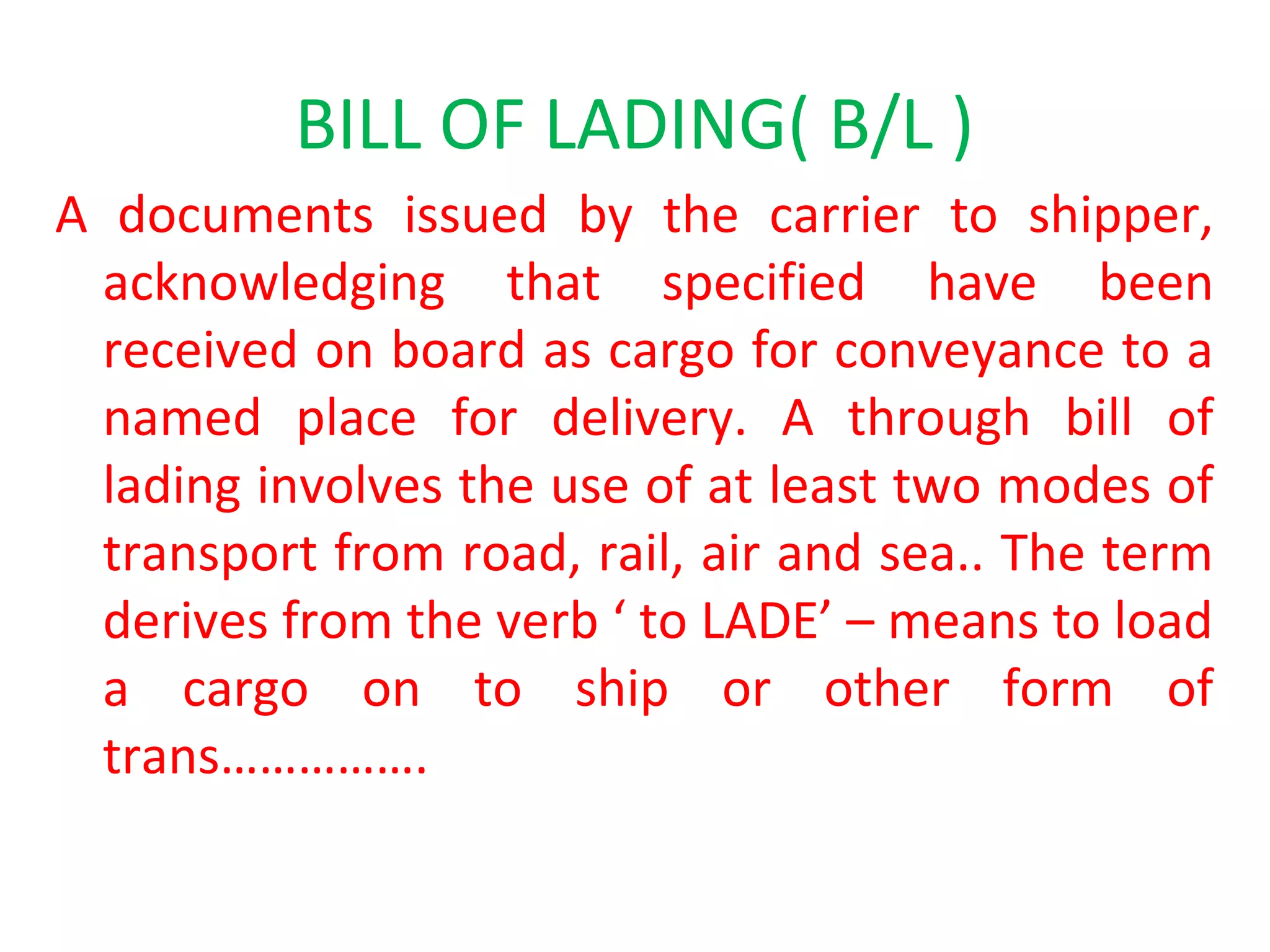 BILL OF LADING( B/L )
A documents issued by the carrier to shipper,
acknowledging that specified have been
received on board as cargo for conveyance to a
named place for delivery. A through bill of
lading involves the use of at least two modes of
transport from road, rail, air and sea.. The term
derives from the verb ‘ to LADE’ – means to load
a cargo on to ship or other form of
trans…………….
 