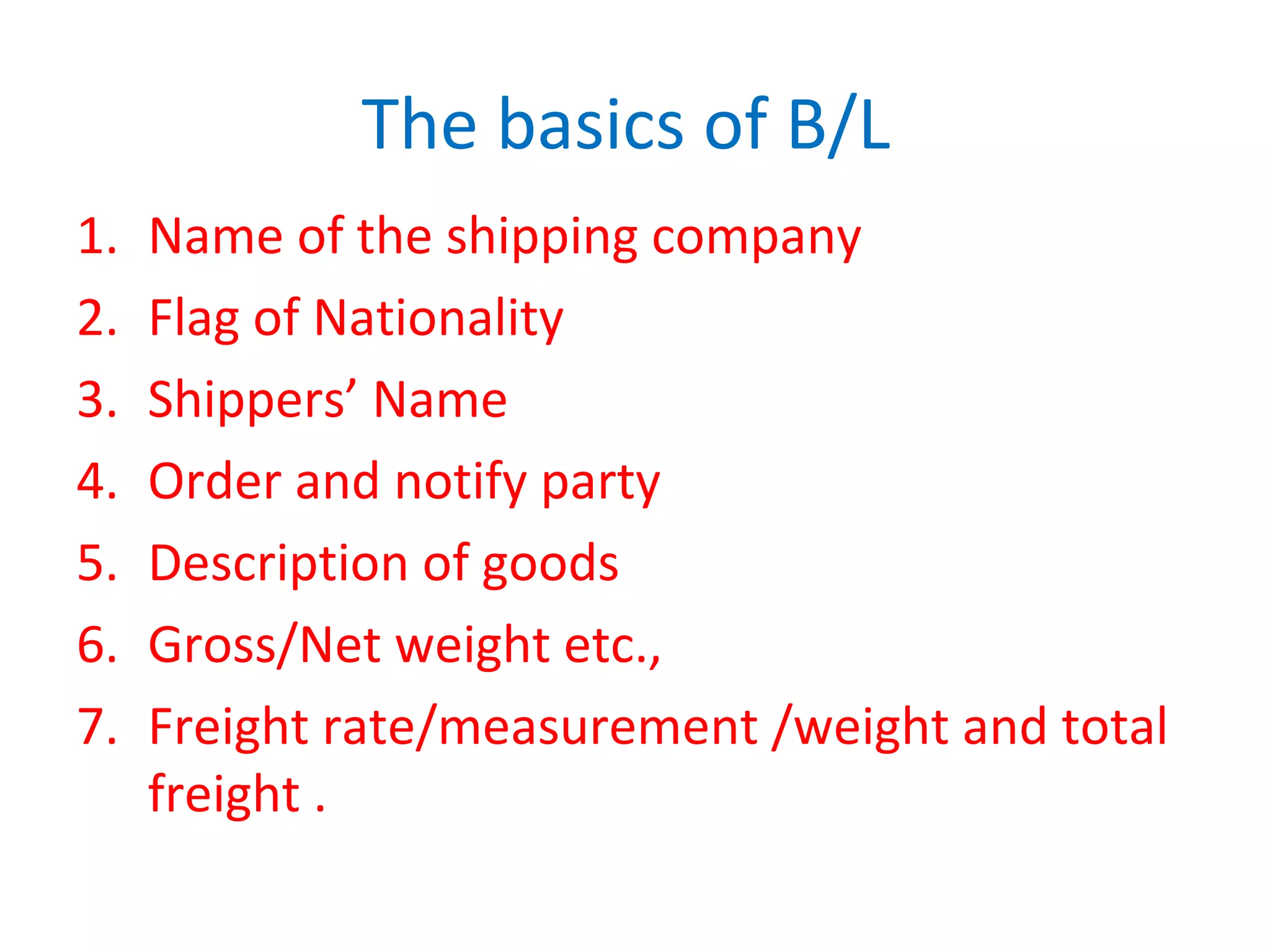The basics of B/L
1. Name of the shipping company
2. Flag of Nationality
3. Shippers’ Name
4. Order and notify party
5. Description of goods
6. Gross/Net weight etc.,
7. Freight rate/measurement /weight and total
freight .
 