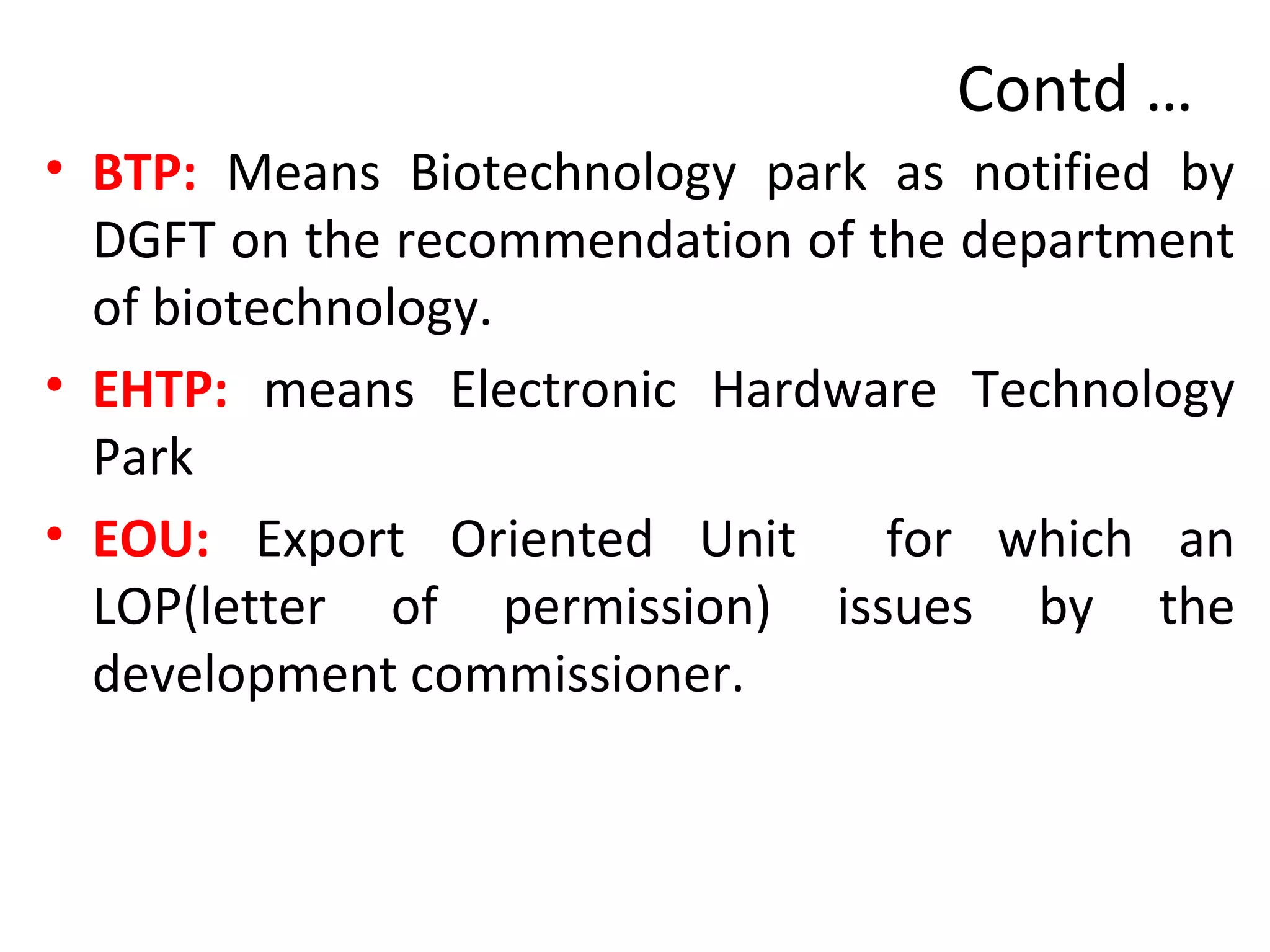 Contd …
• BTP: Means Biotechnology park as notified by
DGFT on the recommendation of the department
of biotechnology.
• EHTP: means Electronic Hardware Technology
Park
• EOU: Export Oriented Unit for which an
LOP(letter of permission) issues by the
development commissioner.
 