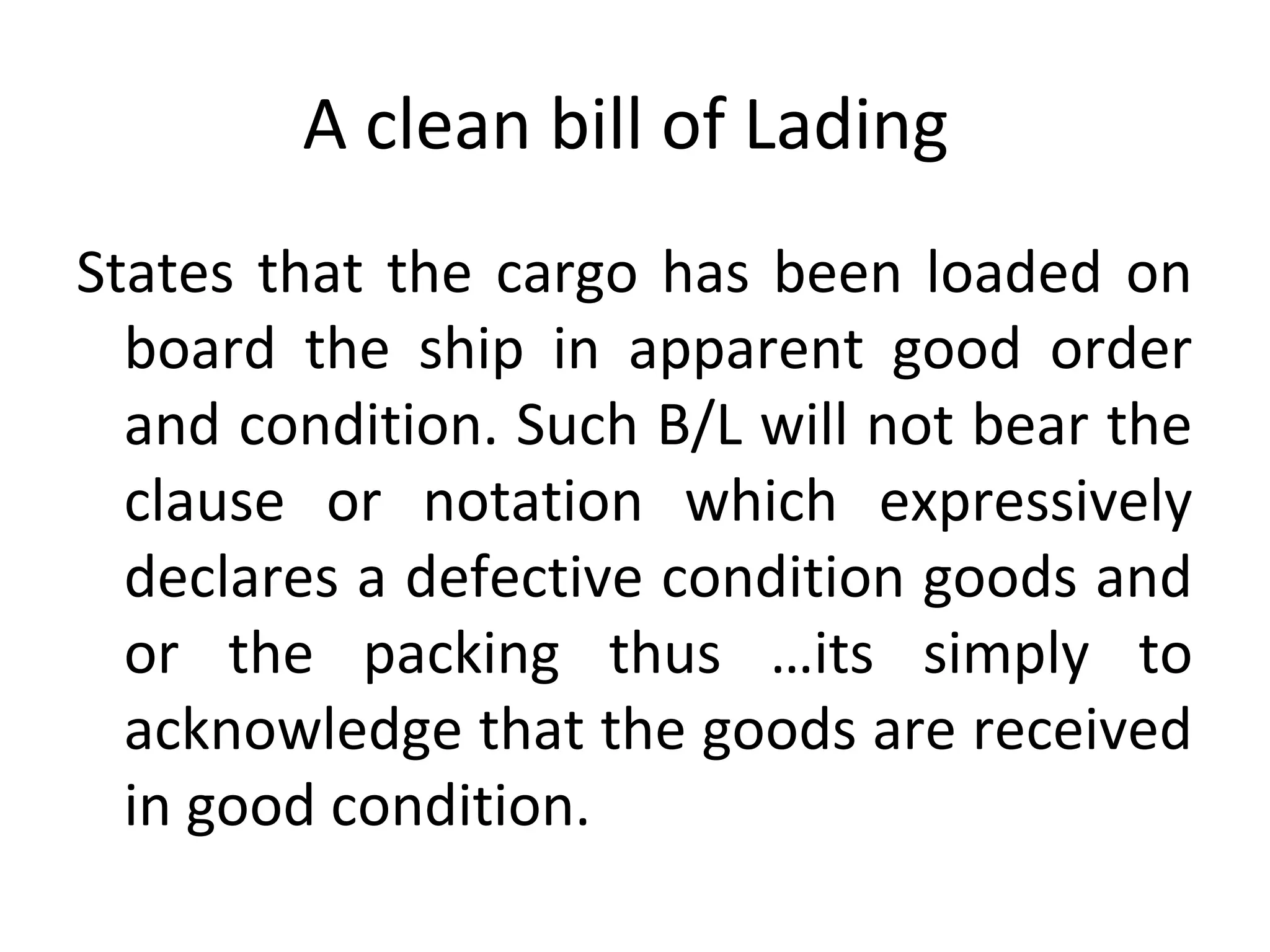 A clean bill of Lading
States that the cargo has been loaded on
board the ship in apparent good order
and condition. Such B/L will not bear the
clause or notation which expressively
declares a defective condition goods and
or the packing thus …its simply to
acknowledge that the goods are received
in good condition.
 