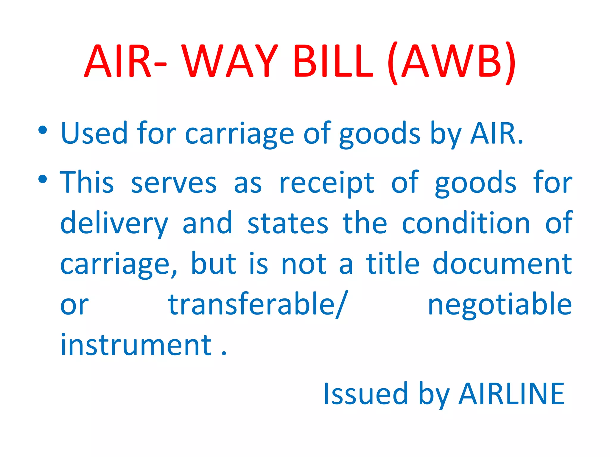 AIR- WAY BILL (AWB)
• Used for carriage of goods by AIR.
• This serves as receipt of goods for
delivery and states the condition of
carriage, but is not a title document
or transferable/ negotiable
instrument .
Issued by AIRLINE
 