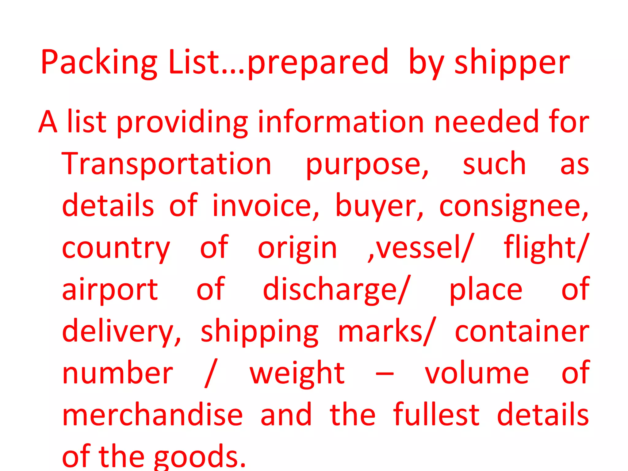 Packing List…prepared by shipper
A list providing information needed for
Transportation purpose, such as
details of invoice, buyer, consignee,
country of origin ,vessel/ flight/
airport of discharge/ place of
delivery, shipping marks/ container
number / weight – volume of
merchandise and the fullest details
of the goods.
 
