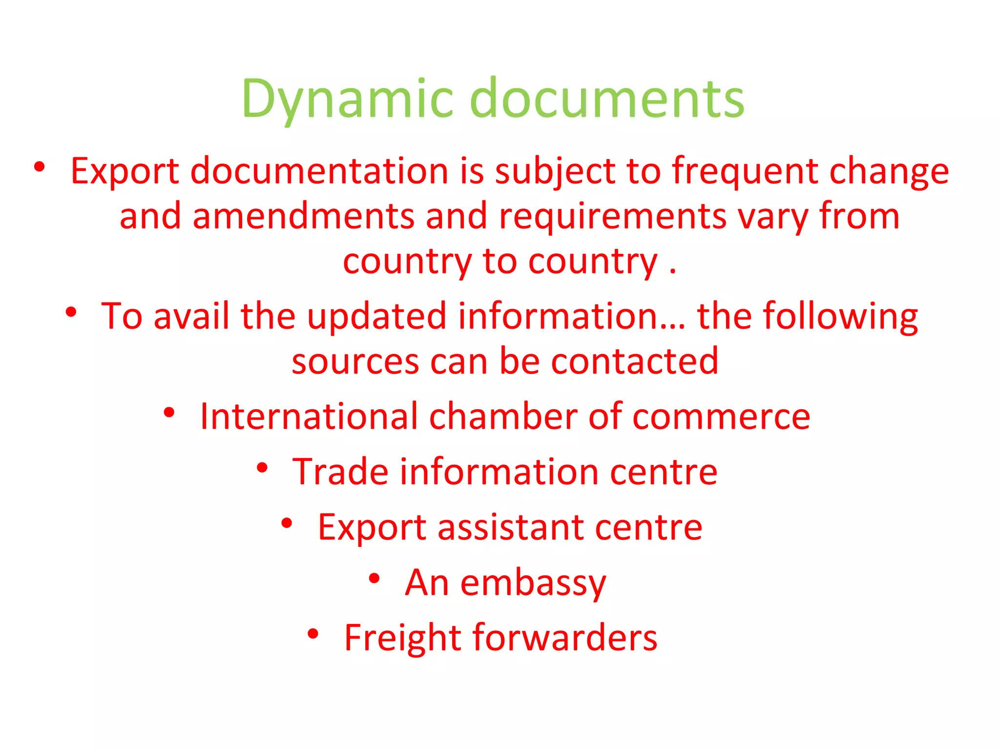 Dynamic documents
• Export documentation is subject to frequent change
and amendments and requirements vary from
country to country .
• To avail the updated information… the following
sources can be contacted
• International chamber of commerce
• Trade information centre
• Export assistant centre
• An embassy
• Freight forwarders
 