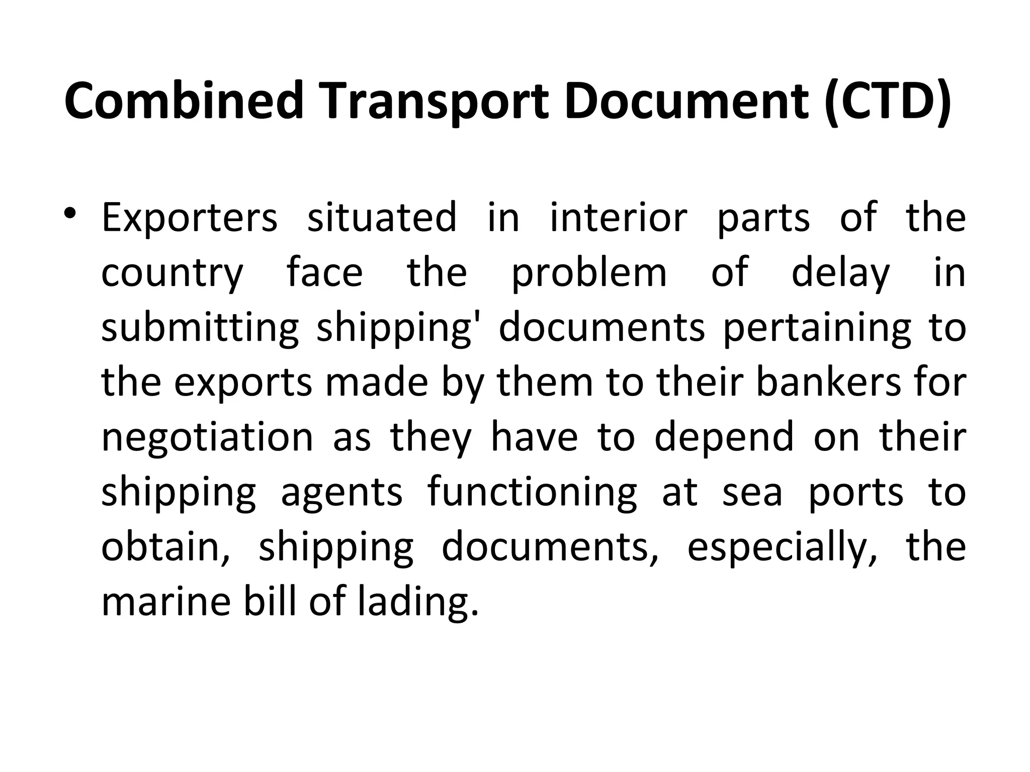 Combined Transport Document (CTD)
• Exporters situated in interior parts of the
country face the problem of delay in
submitting shipping' documents pertaining to
the exports made by them to their bankers for
negotiation as they have to depend on their
shipping agents functioning at sea ports to
obtain, shipping documents, especially, the
marine bill of lading.
 