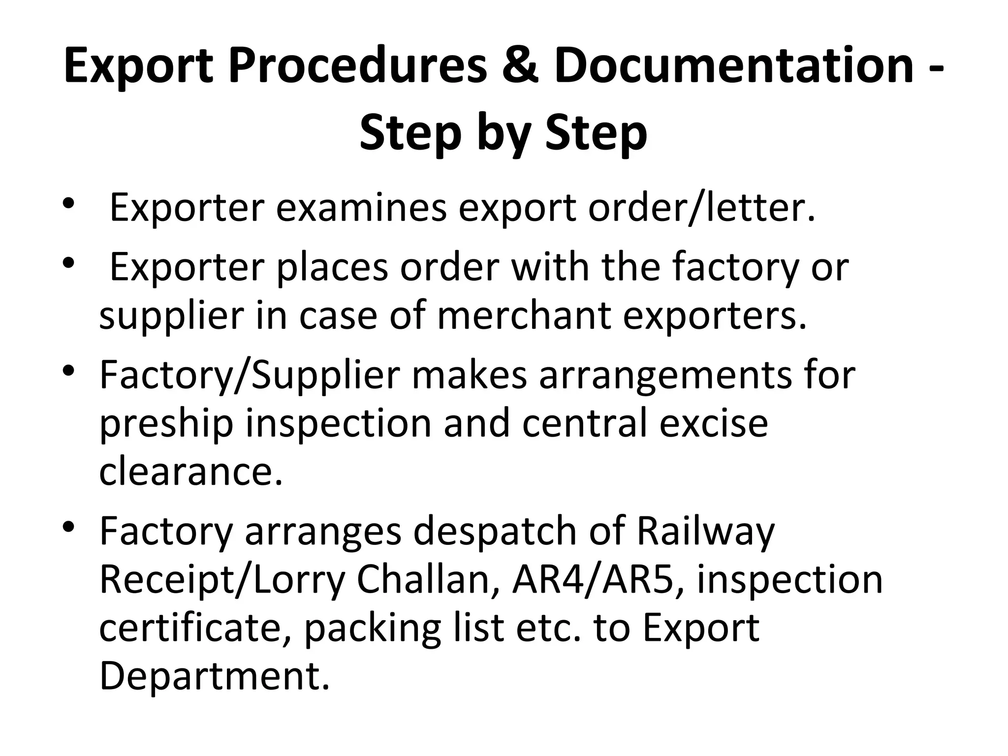 Export Procedures & Documentation -
Step by Step
• Exporter examines export order/letter.
• Exporter places order with the factory or
supplier in case of merchant exporters.
• Factory/Supplier makes arrangements for
preship inspection and central excise
clearance.
• Factory arranges despatch of Railway
Receipt/Lorry Challan, AR4/AR5, inspection
certificate, packing list etc. to Export
Department.
 