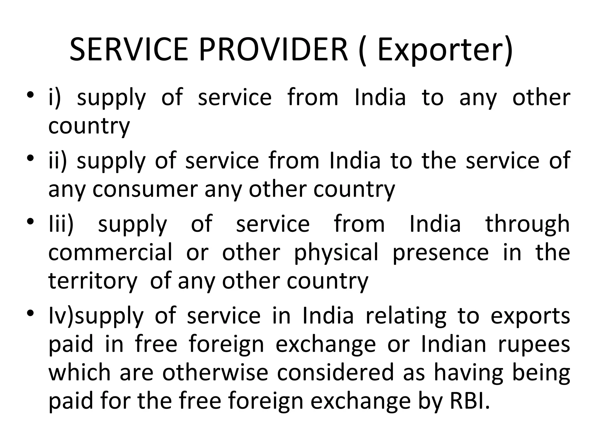 SERVICE PROVIDER ( Exporter)
• i) supply of service from India to any other
country
• ii) supply of service from India to the service of
any consumer any other country
• Iii) supply of service from India through
commercial or other physical presence in the
territory of any other country
• Iv)supply of service in India relating to exports
paid in free foreign exchange or Indian rupees
which are otherwise considered as having being
paid for the free foreign exchange by RBI.
 