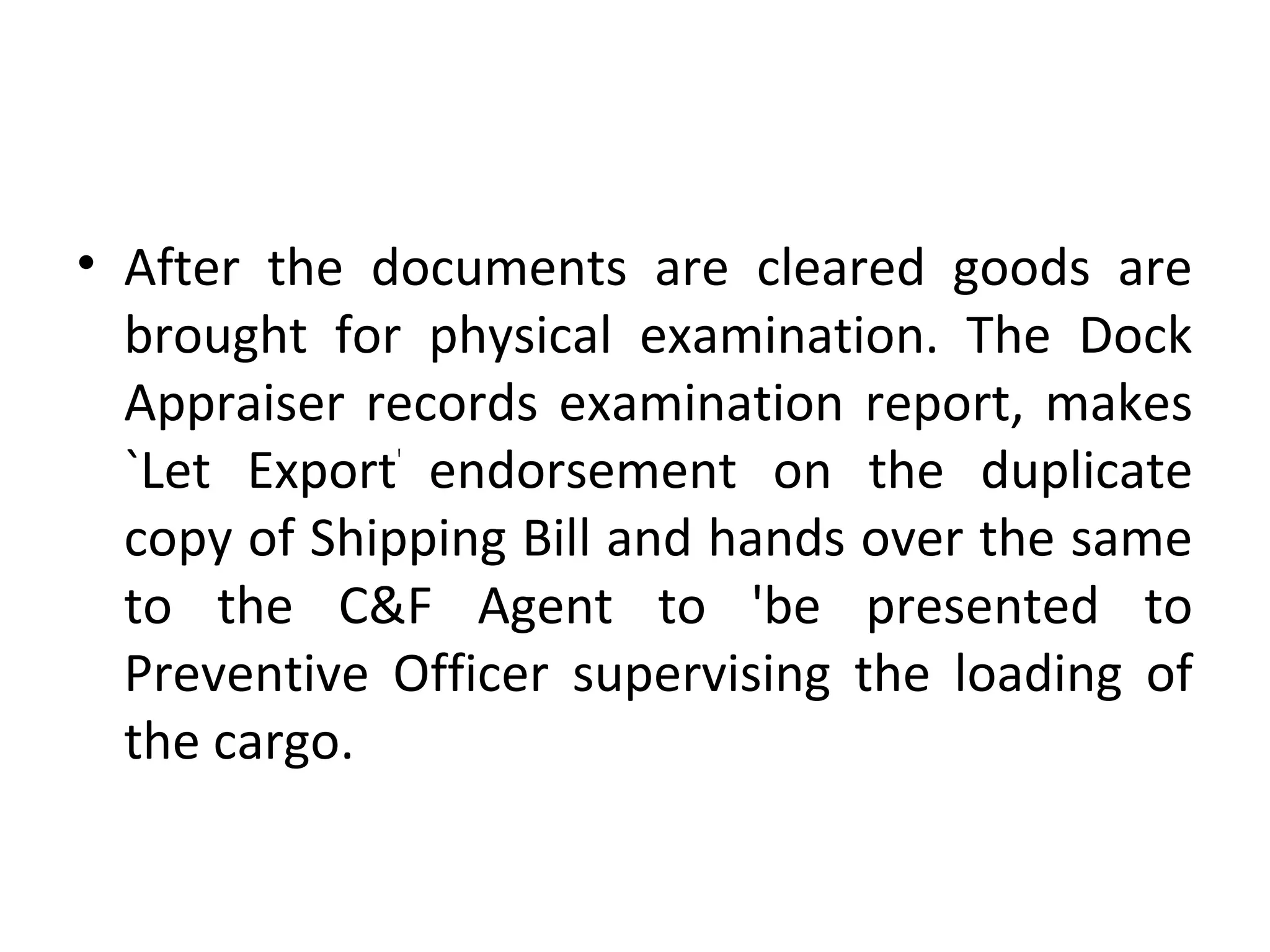 • After the documents are cleared goods are
brought for physical examination. The Dock
Appraiser records examination report, makes
`Let Export'
endorsement on the duplicate
copy of Shipping Bill and hands over the same
to the C&F Agent to 'be presented to
Preventive Officer supervising the loading of
the cargo.
 