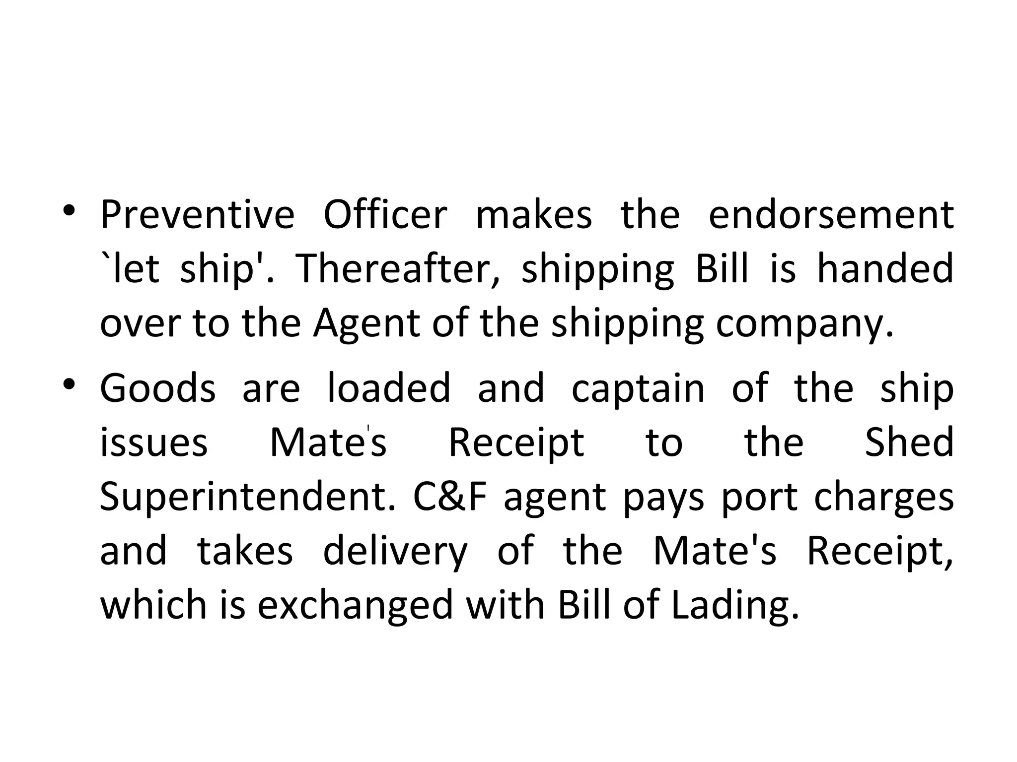 • Preventive Officer makes the endorsement
`let ship'. Thereafter, shipping Bill is handed
over to the Agent of the shipping company.
• Goods are loaded and captain of the ship
issues Mate'
s Receipt to the Shed
Superintendent. C&F agent pays port charges
and takes delivery of the Mate's Receipt,
which is exchanged with Bill of Lading.
 
