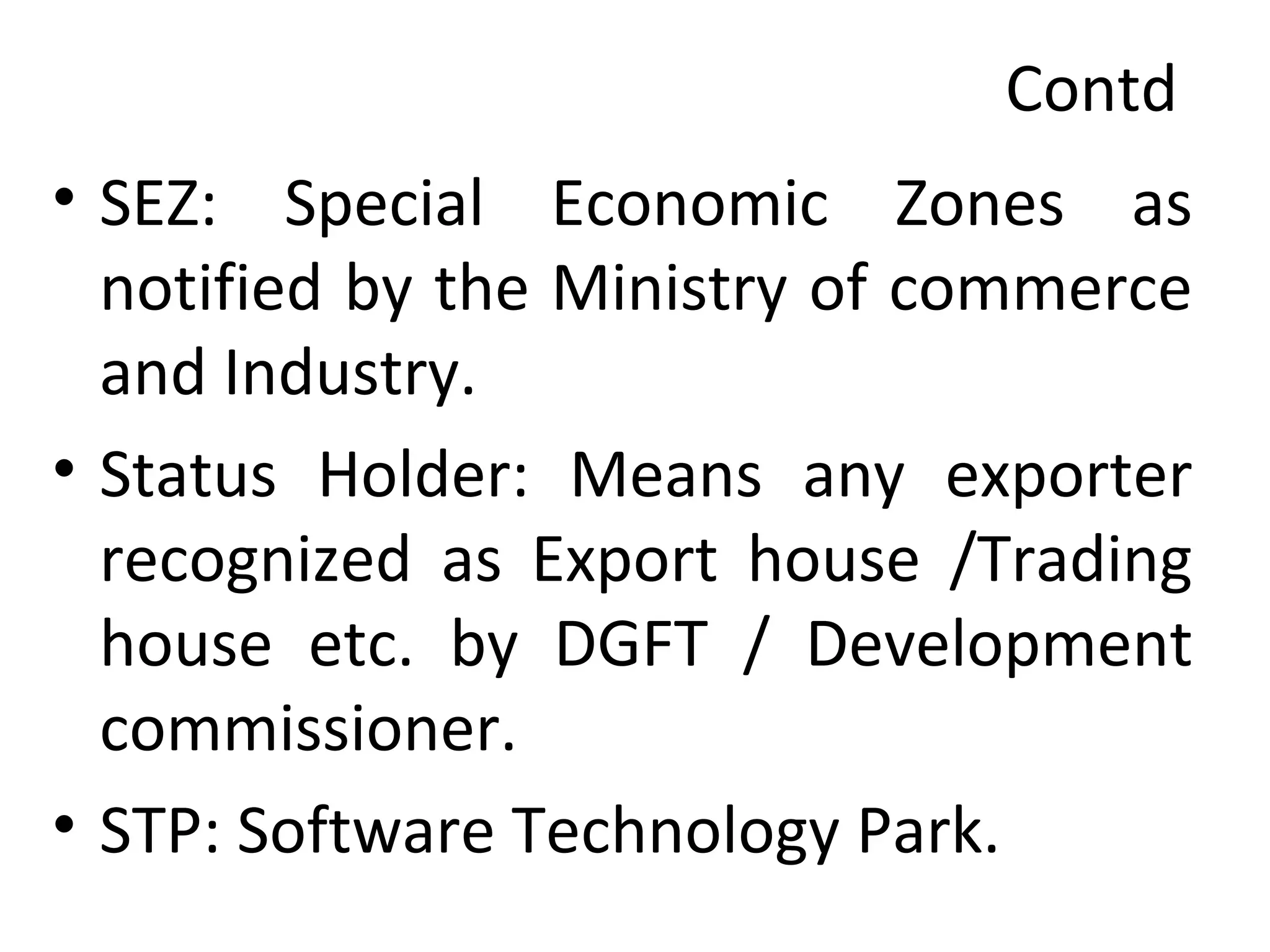 Contd
• SEZ: Special Economic Zones as
notified by the Ministry of commerce
and Industry.
• Status Holder: Means any exporter
recognized as Export house /Trading
house etc. by DGFT / Development
commissioner.
• STP: Software Technology Park.
 