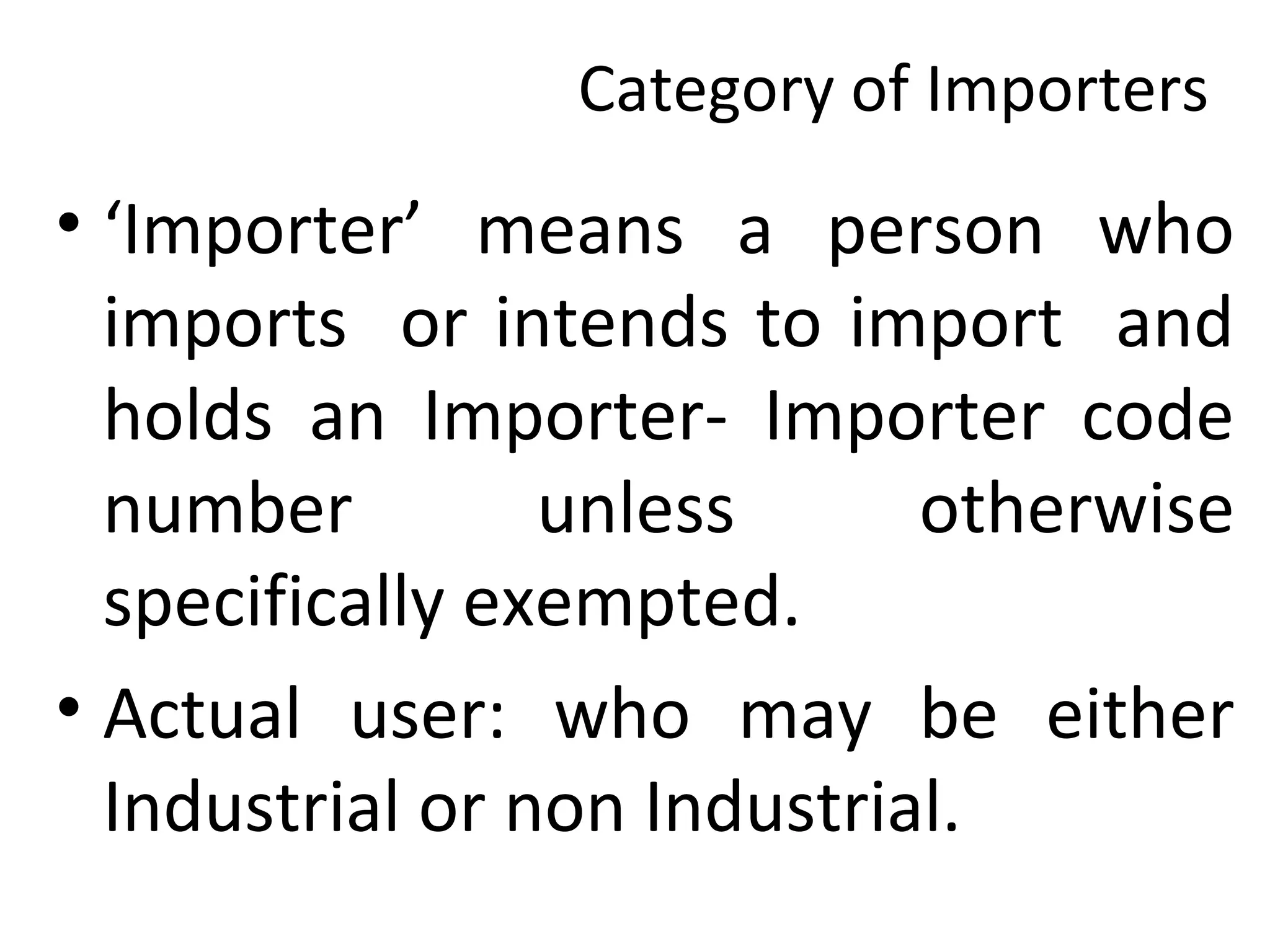 Category of Importers
• ‘Importer’ means a person who
imports or intends to import and
holds an Importer- Importer code
number unless otherwise
specifically exempted.
• Actual user: who may be either
Industrial or non Industrial.
 