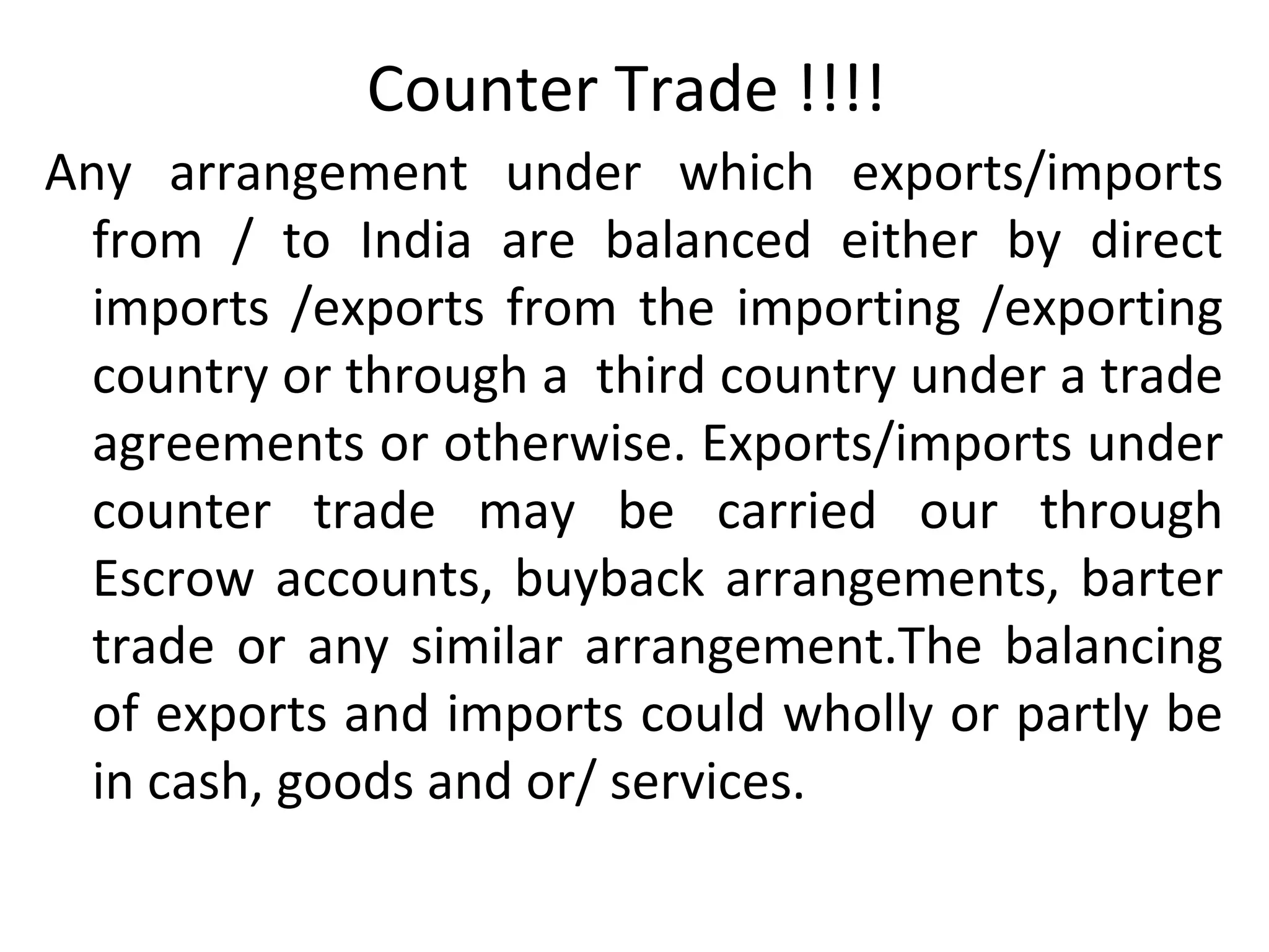 Counter Trade !!!!
Any arrangement under which exports/imports
from / to India are balanced either by direct
imports /exports from the importing /exporting
country or through a third country under a trade
agreements or otherwise. Exports/imports under
counter trade may be carried our through
Escrow accounts, buyback arrangements, barter
trade or any similar arrangement.The balancing
of exports and imports could wholly or partly be
in cash, goods and or/ services.
 