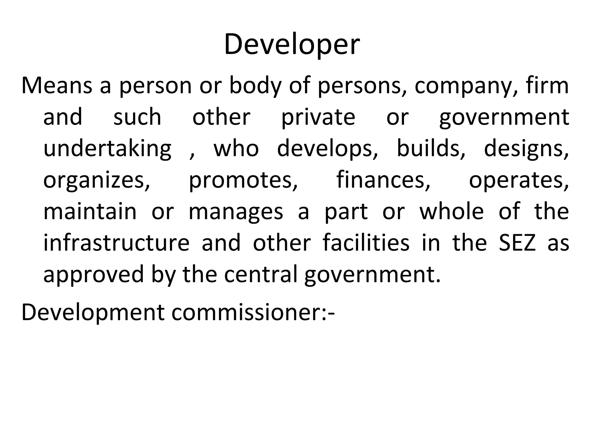 Developer
Means a person or body of persons, company, firm
and such other private or government
undertaking , who develops, builds, designs,
organizes, promotes, finances, operates,
maintain or manages a part or whole of the
infrastructure and other facilities in the SEZ as
approved by the central government.
Development commissioner:-
 