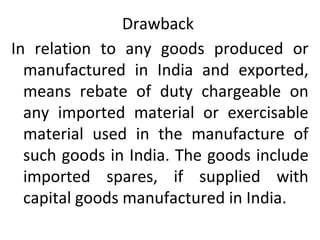 Drawback
In relation to any goods produced or
manufactured in India and exported,
means rebate of duty chargeable on
any imported material or exercisable
material used in the manufacture of
such goods in India. The goods include
imported spares, if supplied with
capital goods manufactured in India.
 