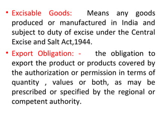 • Excisable Goods: Means any goods
produced or manufactured in India and
subject to duty of excise under the Central
Excise and Salt Act,1944.
• Export Obligation: - the obligation to
export the product or products covered by
the authorization or permission in terms of
quantity , values or both, as may be
prescribed or specified by the regional or
competent authority.
 
