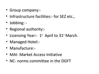 • Group company:-
• Infrastructure facilities:- for SEZ etc.,
• Jobbing: -
• Regional authority:-
• Licensing Year:- 1st
April to 31st
March.
• Managed Hotel:-
• Manufacture:-
• MAI- Market Access Initiative
• NC- norms committee in the DGFT
 