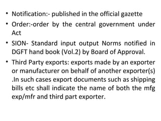 • Notification:- published in the official gazette
• Order:-order by the central government under
Act
• SION- Standard input output Norms notified in
DGFT hand book (Vol.2) by Board of Approval.
• Third Party exports: exports made by an exporter
or manufacturer on behalf of another exporter(s)
.In such cases export documents such as shipping
bills etc shall indicate the name of both the mfg
exp/mfr and third part exporter.
 