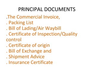 PRINCIPAL DOCUMENTS
.The Commercial Invoice,
. Packing List
. Bill of Lading/Air Waybill
. Certificate of Inspection/Quality
control
. Certificate of origin
. Bill of Exchange and
. Shipment Advice
. Insurance Certificate
 