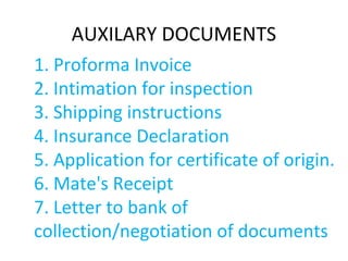 AUXILARY DOCUMENTS
1. Proforma Invoice
2. Intimation for inspection
3. Shipping instructions
4. Insurance Declaration
5. Application for certificate of origin.
6. Mate's Receipt
7. Letter to bank of
collection/negotiation of documents
 